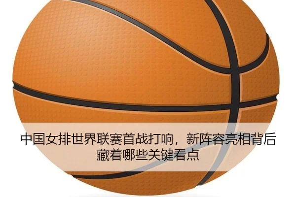 中国女排世界联赛首战打响，新阵容亮相背后藏着哪些关键看点