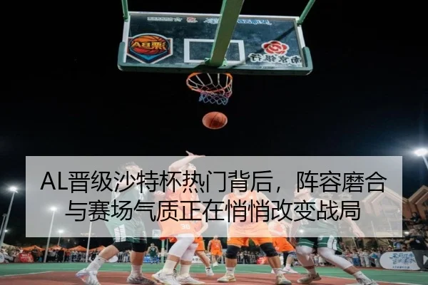 AL晋级沙特杯热门背后，阵容磨合与赛场气质正在悄悄改变战局（kaiyun）